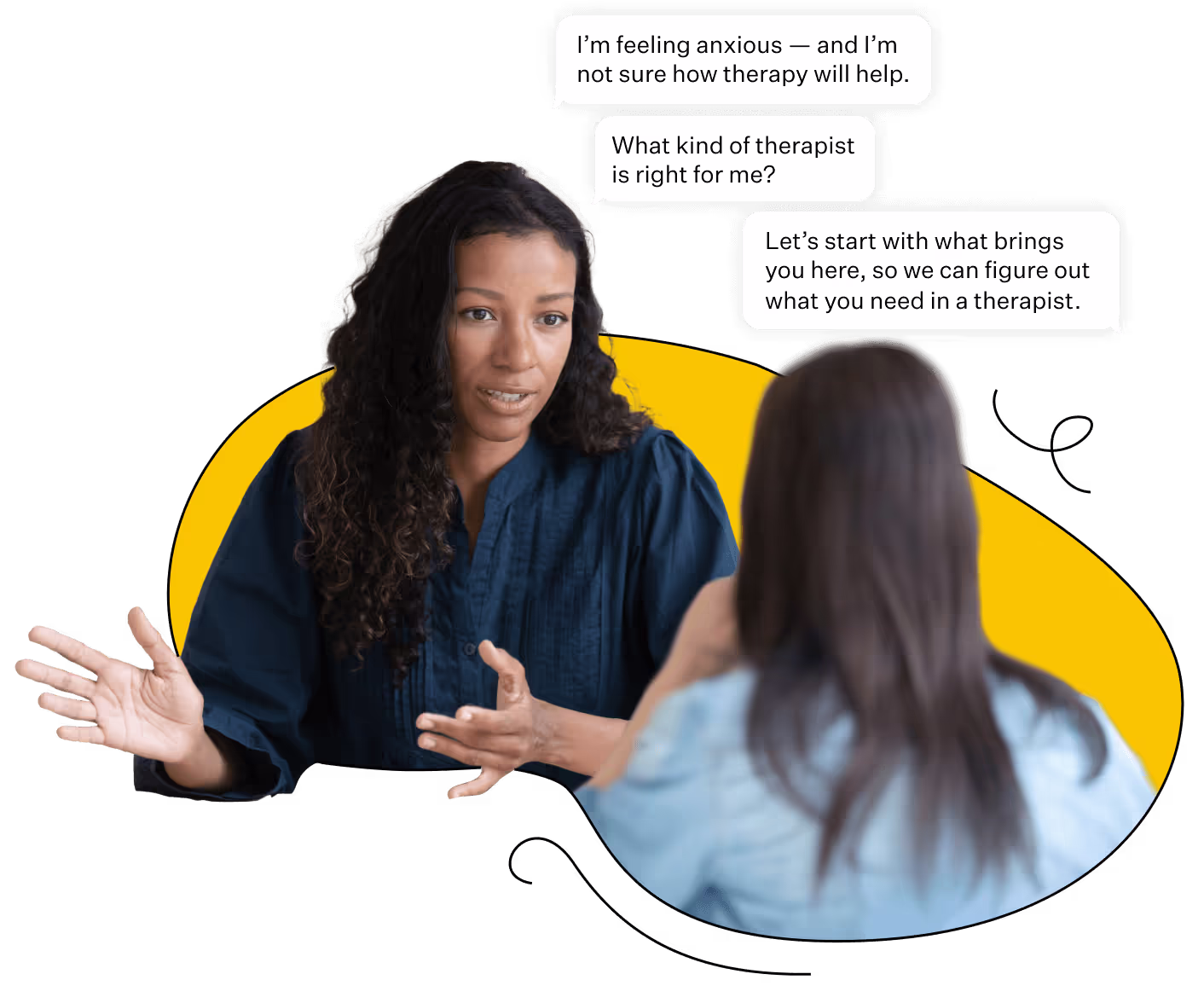 A matching expert can answer questions like "What kind of therapist is right for me?" and listen to any concerns you may have over whether therapy will help. They'll help you figure out what you need in a therapist.